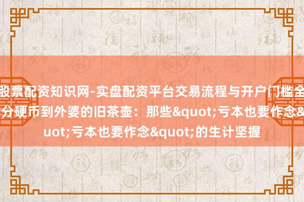 股票配资知识网-实盘配资平台交易流程与开户门槛全面解析 从1好意思分硬币到外婆的旧茶壶：那些"亏本也要作念"的生计坚握