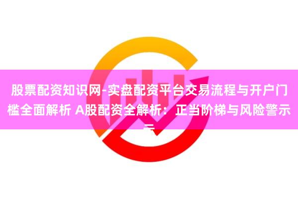 股票配资知识网-实盘配资平台交易流程与开户门槛全面解析 A股配资全解析：正当阶梯与风险警示