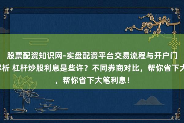 股票配资知识网-实盘配资平台交易流程与开户门槛全面解析 杠杆炒股利息是些许？不同券商对比，帮你省下大笔利息！