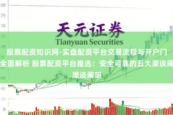 股票配资知识网-实盘配资平台交易流程与开户门槛全面解析 股票配资平台推选：安全可靠的五大渠谈阐明