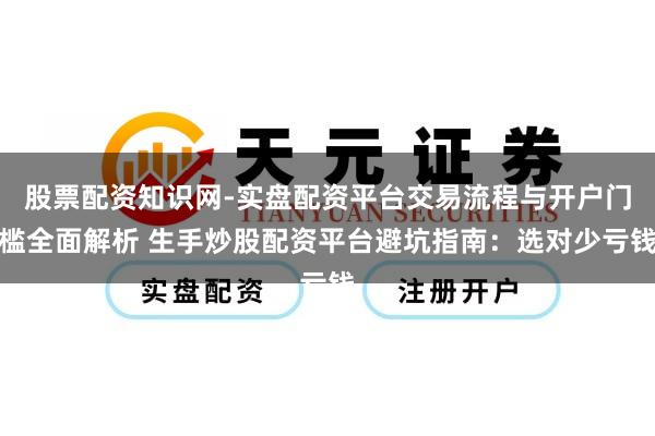 股票配资知识网-实盘配资平台交易流程与开户门槛全面解析 生手炒股配资平台避坑指南：选对少亏钱