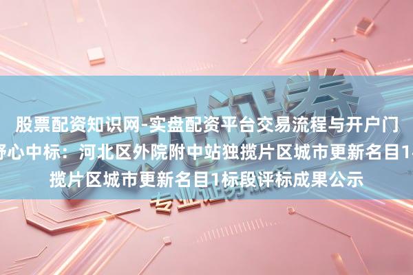 股票配资知识网-实盘配资平台交易流程与开户门槛全面解析 地铁野心中标：河北区外院附中站独揽片区城市更新名目1标段评标成果公示