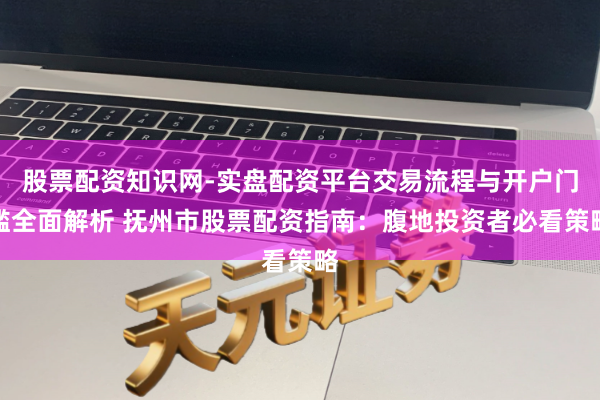 股票配资知识网-实盘配资平台交易流程与开户门槛全面解析 抚州市股票配资指南：腹地投资者必看策略