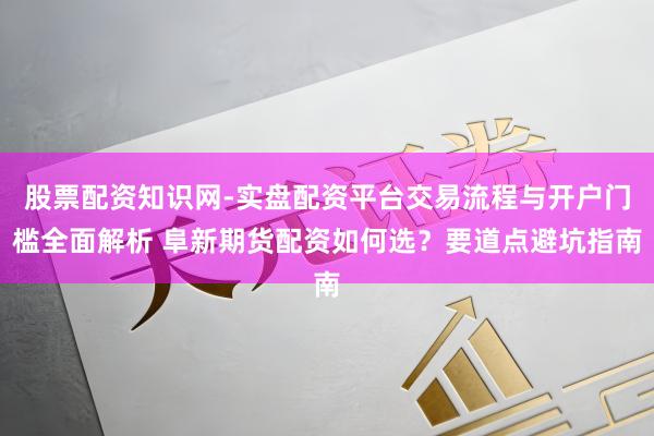 股票配资知识网-实盘配资平台交易流程与开户门槛全面解析 阜新期货配资如何选？要道点避坑指南