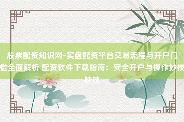 股票配资知识网-实盘配资平台交易流程与开户门槛全面解析 配资软件下载指南：安全开户与操作妙技