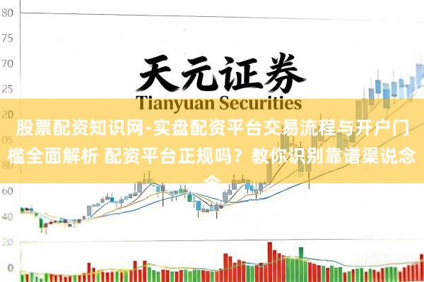 股票配资知识网-实盘配资平台交易流程与开户门槛全面解析 配资平台正规吗？教你识别靠谱渠说念