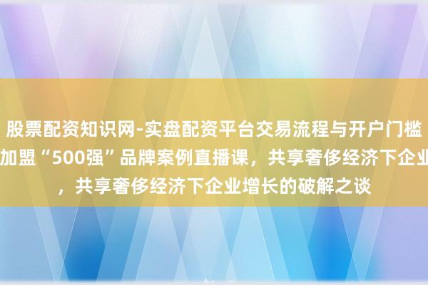 股票配资知识网-实盘配资平台交易流程与开户门槛全面解析 顾均辉加盟“500强”品牌案例直播课，共享奢侈经济下企业增长的破解之谈