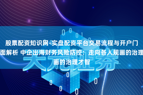 股票配资知识网-实盘配资平台交易流程与开户门槛全面解析 中企出海财务风险防控：走向各人规画的治理才智