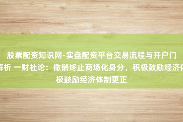 股票配资知识网-实盘配资平台交易流程与开户门槛全面解析 一财社论：撤销终止商场化身分，积极鼓励经济体制更正
