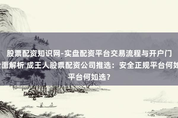 股票配资知识网-实盘配资平台交易流程与开户门槛全面解析 成王人股票配资公司推选：安全正规平台何如选？