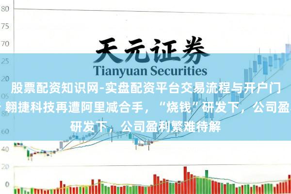 股票配资知识网-实盘配资平台交易流程与开户门槛全面解析 翱捷科技再遭阿里减合手，“烧钱”研发下，公司盈利繁难待解