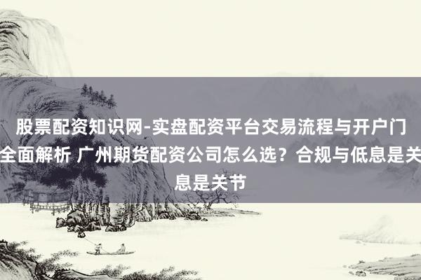 股票配资知识网-实盘配资平台交易流程与开户门槛全面解析 广州期货配资公司怎么选？合规与低息是关节
