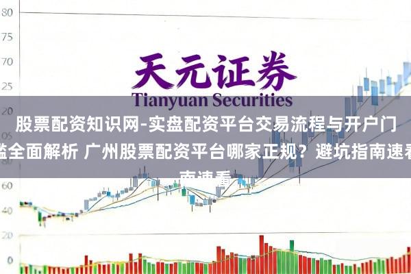 股票配资知识网-实盘配资平台交易流程与开户门槛全面解析 广州股票配资平台哪家正规？避坑指南速看