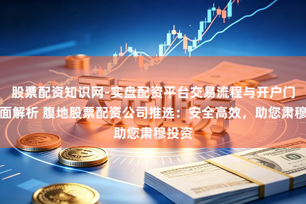 股票配资知识网-实盘配资平台交易流程与开户门槛全面解析 腹地股票配资公司推选:安全高效,助您肃穆投资