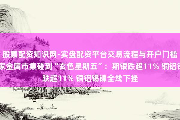 股票配资知识网-实盘配资平台交易流程与开户门槛全面解析 专家金属市集碰到“玄色星期五”：期银跌超11% 铜铝锡镍全线下挫