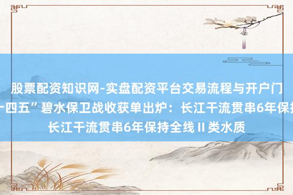 股票配资知识网-实盘配资平台交易流程与开户门槛全面解析 “十四五”碧水保卫战收获单出炉：长江干流贯串6年保持全线Ⅱ类水质