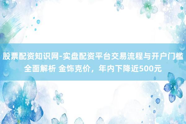 股票配资知识网-实盘配资平台交易流程与开户门槛全面解析 金饰克价，年内下降近500元