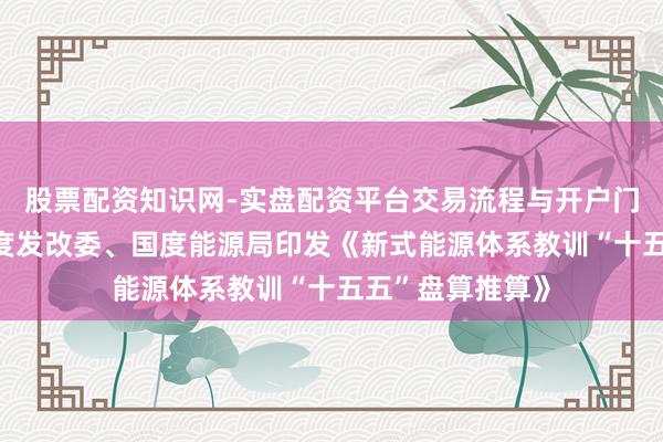 股票配资知识网-实盘配资平台交易流程与开户门槛全面解析 国度发改委、国度能源局印发《新式能源体系教训“十五五”盘算推算》