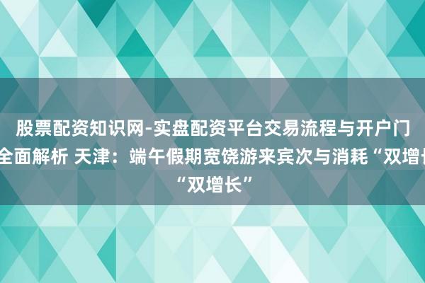 股票配资知识网-实盘配资平台交易流程与开户门槛全面解析 天津：端午假期宽饶游来宾次与消耗“双增长”