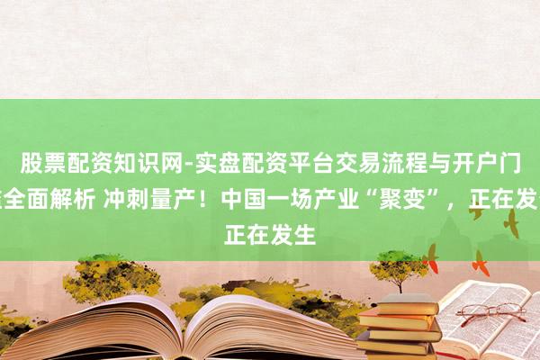 股票配资知识网-实盘配资平台交易流程与开户门槛全面解析 冲刺量产！中国一场产业“聚变”，正在发生