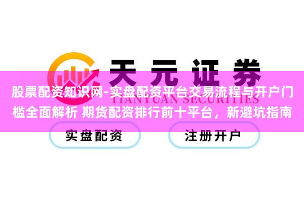 股票配资知识网-实盘配资平台交易流程与开户门槛全面解析 期货配资排行前十平台，新避坑指南