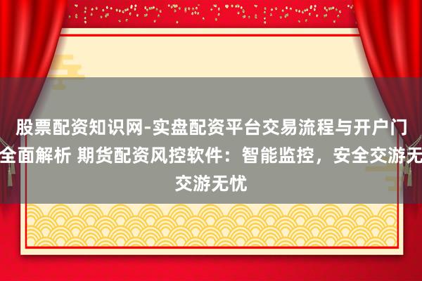 股票配资知识网-实盘配资平台交易流程与开户门槛全面解析 期货配资风控软件：智能监控，安全交游无忧