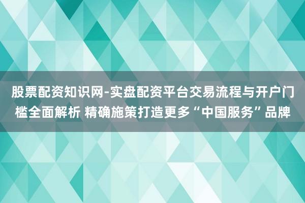 股票配资知识网-实盘配资平台交易流程与开户门槛全面解析 精确施策打造更多“中国服务”品牌