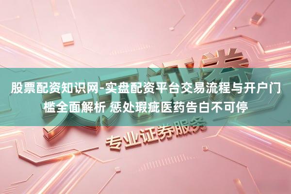股票配资知识网-实盘配资平台交易流程与开户门槛全面解析 惩处瑕疵医药告白不可停