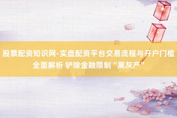 股票配资知识网-实盘配资平台交易流程与开户门槛全面解析 铲除金融限制“黑灰产”