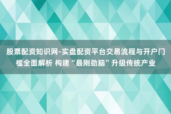 股票配资知识网-实盘配资平台交易流程与开户门槛全面解析 构建“最刚劲脑”升级传统产业