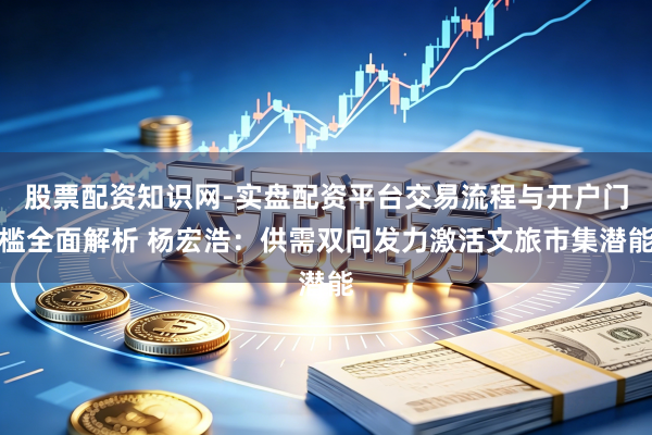 股票配资知识网-实盘配资平台交易流程与开户门槛全面解析 杨宏浩：供需双向发力激活文旅市集潜能