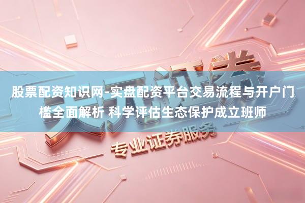 股票配资知识网-实盘配资平台交易流程与开户门槛全面解析 科学评估生态保护成立班师