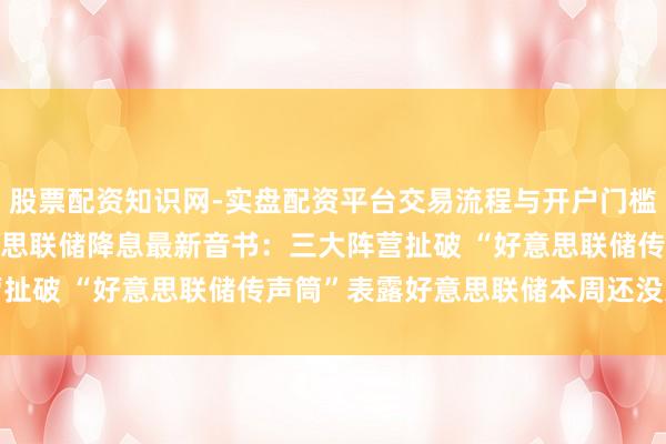 股票配资知识网-实盘配资平台交易流程与开户门槛全面解析 2025年好意思联储降息最新音书：三大阵营扯破 “好意思联储传声筒”表露好意思联储本周还没准备好