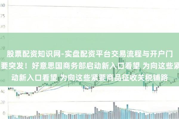 股票配资知识网-实盘配资平台交易流程与开户门槛全面解析 特朗普紧要突发！好意思国商务部启动新入口看望 为向这些紧要商品征收关税铺路