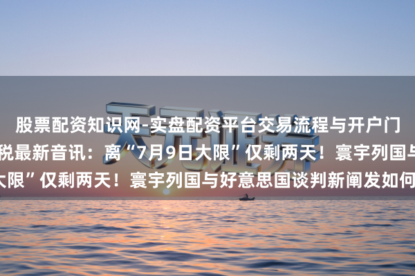 股票配资知识网-实盘配资平台交易流程与开户门槛全面解析 特朗普关税最新音讯：离“7月9日大限”仅剩两天！寰宇列国与好意思国谈判新阐发如何？