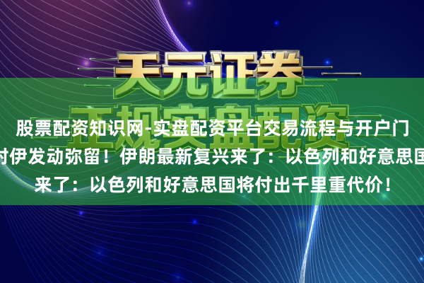 股票配资知识网-实盘配资平台交易流程与开户门槛全面解析 以色列对伊发动弥留！伊朗最新复兴来了：以色列和好意思国将付出千里重代价！