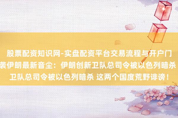 股票配资知识网-实盘配资平台交易流程与开户门槛全面解析 以色列空袭伊朗最新音尘：伊朗创新卫队总司令被以色列暗杀 这两个国度荒野诽谤！