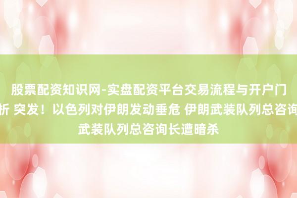 股票配资知识网-实盘配资平台交易流程与开户门槛全面解析 突发！以色列对伊朗发动垂危 伊朗武装队列总咨询长遭暗杀