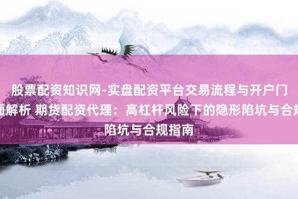 股票配资知识网-实盘配资平台交易流程与开户门槛全面解析 期货配资代理：高杠杆风险下的隐形陷坑与合规指南