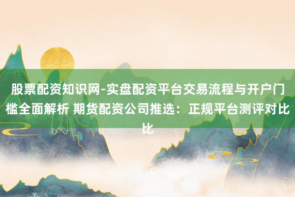 股票配资知识网-实盘配资平台交易流程与开户门槛全面解析 期货配资公司推选：正规平台测评对比