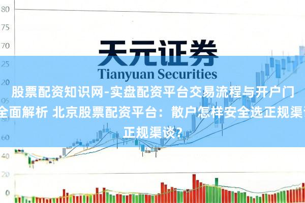 股票配资知识网-实盘配资平台交易流程与开户门槛全面解析 北京股票配资平台：散户怎样安全选正规渠谈？