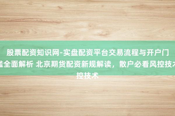 股票配资知识网-实盘配资平台交易流程与开户门槛全面解析 北京期货配资新规解读，散户必看风控技术