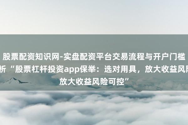 股票配资知识网-实盘配资平台交易流程与开户门槛全面解析 “股票杠杆投资app保举：选对用具，放大收益风险可控”