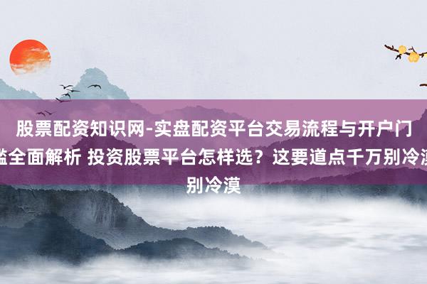股票配资知识网-实盘配资平台交易流程与开户门槛全面解析 投资股票平台怎样选？这要道点千万别冷漠