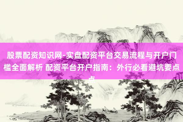 股票配资知识网-实盘配资平台交易流程与开户门槛全面解析 配资平台开户指南：外行必看避坑要点