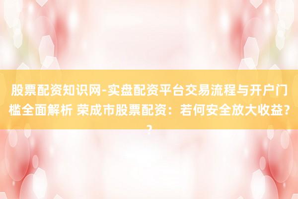股票配资知识网-实盘配资平台交易流程与开户门槛全面解析 荣成市股票配资：若何安全放大收益？