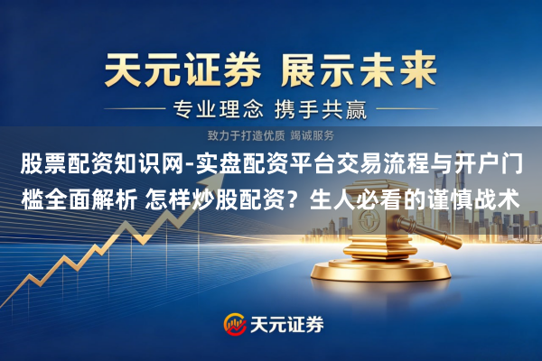 股票配资知识网-实盘配资平台交易流程与开户门槛全面解析 怎样炒股配资？生人必看的谨慎战术