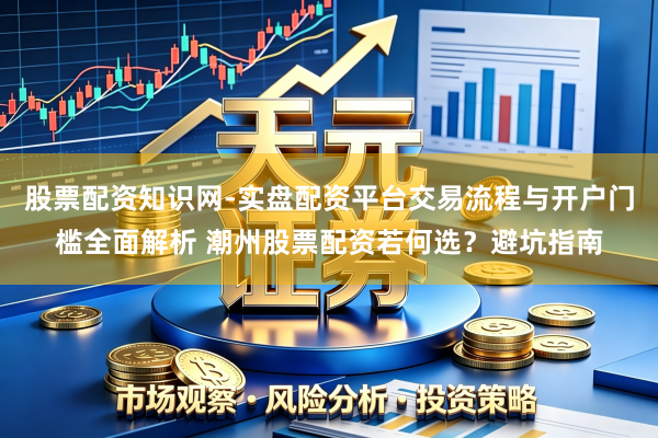 股票配资知识网-实盘配资平台交易流程与开户门槛全面解析 潮州股票配资若何选？避坑指南