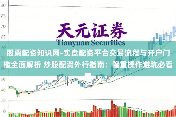 股票配资知识网-实盘配资平台交易流程与开户门槛全面解析 炒股配资外行指南：隆重操作避坑必看