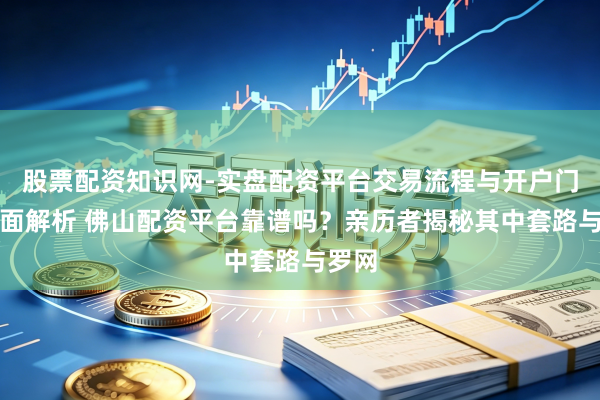 股票配资知识网-实盘配资平台交易流程与开户门槛全面解析 佛山配资平台靠谱吗?亲历者揭秘其中套路与罗网